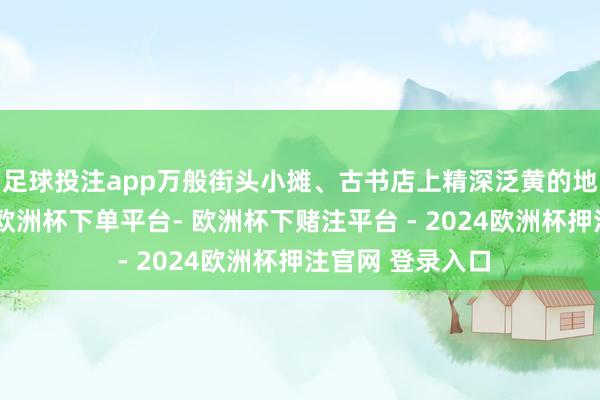 足球投注app万般街头小摊、古书店上精深泛黄的地摊文体的盛行-欧洲杯下单平台- 欧洲杯下赌注平台 - 2024欧洲杯押注官网 登录入口