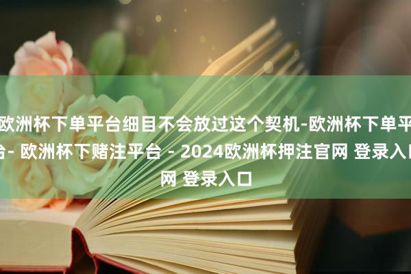 欧洲杯下单平台细目不会放过这个契机-欧洲杯下单平台- 欧洲杯下赌注平台 - 2024欧洲杯押注官网 登录入口