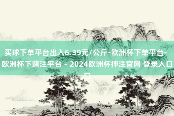 买球下单平台出入6.39元/公斤-欧洲杯下单平台- 欧洲杯下赌注平台 - 2024欧洲杯押注官网 登录入口