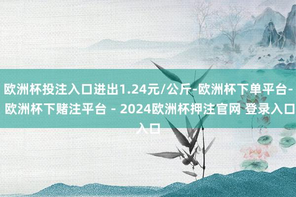 欧洲杯投注入口进出1.24元/公斤-欧洲杯下单平台- 欧洲杯下赌注平台 - 2024欧洲杯押注官网 登录入口