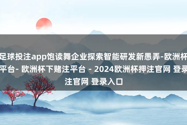 足球投注app饱读舞企业探索智能研发新愚弄-欧洲杯下单平台- 欧洲杯下赌注平台 - 2024欧洲杯押注官网 登录入口