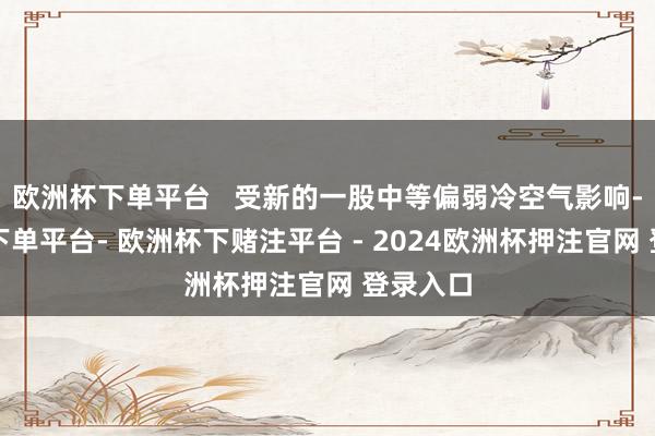 欧洲杯下单平台   受新的一股中等偏弱冷空气影响-欧洲杯下单平台- 欧洲杯下赌注平台 - 2024欧洲杯押注官网 登录入口