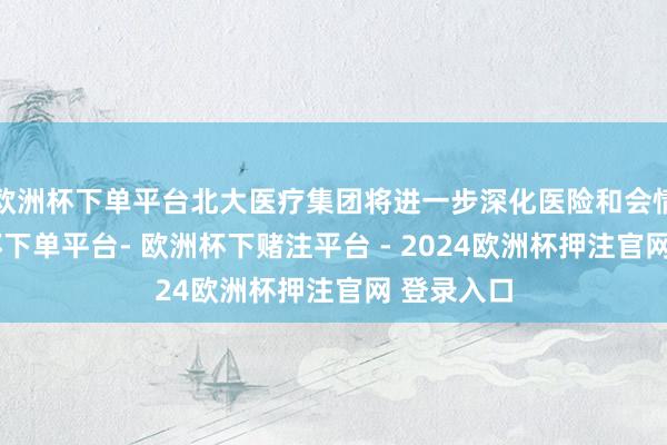 欧洲杯下单平台北大医疗集团将进一步深化医险和会情势-欧洲杯下单平台- 欧洲杯下赌注平台 - 2024欧洲杯押注官网 登录入口