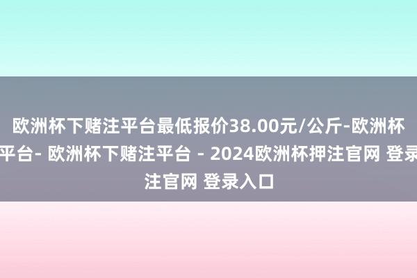 欧洲杯下赌注平台最低报价38.00元/公斤-欧洲杯下单平台- 欧洲杯下赌注平台 - 2024欧洲杯押注官网 登录入口