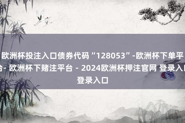 欧洲杯投注入口债券代码“128053”-欧洲杯下单平台- 欧洲杯下赌注平台 - 2024欧洲杯押注官网 登录入口