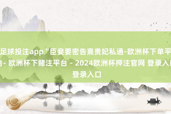 足球投注app“臣妾要密告熹贵妃私通-欧洲杯下单平台- 欧洲杯下赌注平台 - 2024欧洲杯押注官网 登录入口