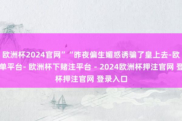 欧洲杯2024官网”“昨夜偏生媚惑诱骗了皇上去-欧洲杯下单平台- 欧洲杯下赌注平台 - 2024欧洲杯押注官网 登录入口