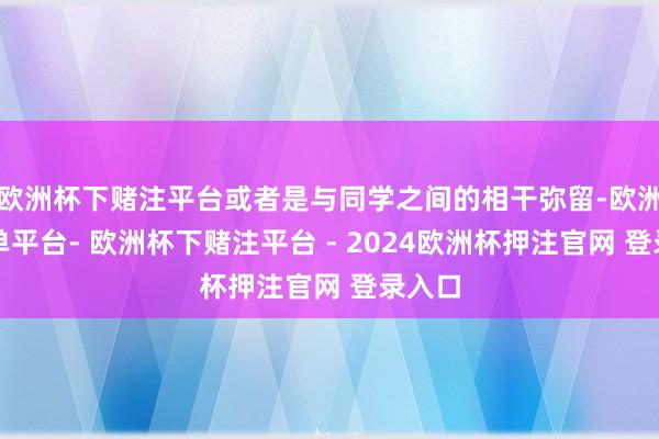 欧洲杯下赌注平台或者是与同学之间的相干弥留-欧洲杯下单平台- 欧洲杯下赌注平台 - 2024欧洲杯押注官网 登录入口