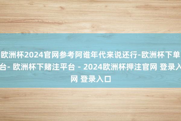 欧洲杯2024官网参考阿谁年代来说还行-欧洲杯下单平台- 欧洲杯下赌注平台 - 2024欧洲杯押注官网 登录入口