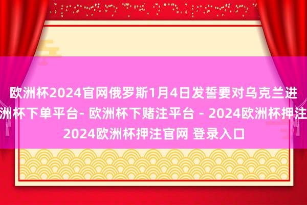 欧洲杯2024官网　　俄罗斯1月4日发誓要对乌克兰进行“挫折”-欧洲杯下单平台- 欧洲杯下赌注平台 - 2024欧洲杯押注官网 登录入口