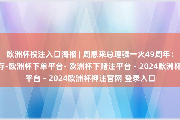 欧洲杯投注入口海报 | 周恩来总理骤一火49周年：音容犹在，丰碑永存-欧洲杯下单平台- 欧洲杯下赌注平台 - 2024欧洲杯押注官网 登录入口