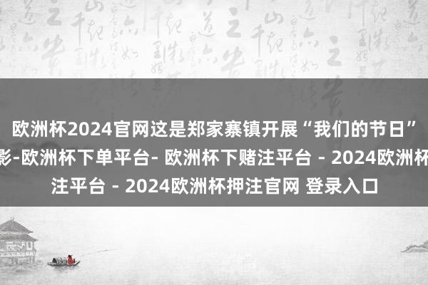 欧洲杯2024官网这是郑家寨镇开展“我们的节日”系列活动的一个缩影-欧洲杯下单平台- 欧洲杯下赌注平台 - 2024欧洲杯押注官网 登录入口