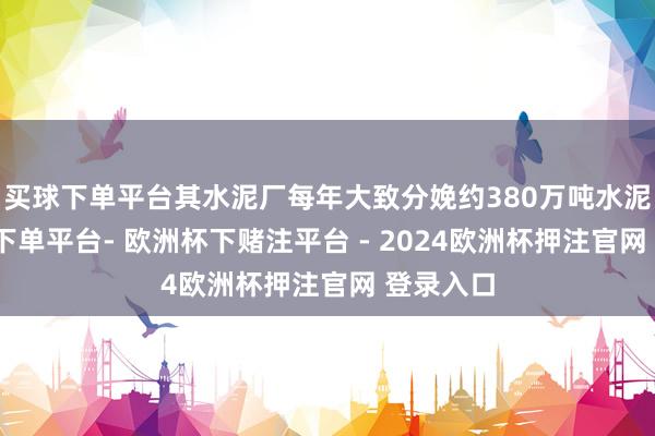 买球下单平台其水泥厂每年大致分娩约380万吨水泥-欧洲杯下单平台- 欧洲杯下赌注平台 - 2024欧洲杯押注官网 登录入口