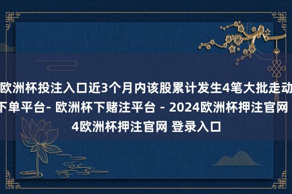 欧洲杯投注入口近3个月内该股累计发生4笔大批走动-欧洲杯下单平台- 欧洲杯下赌注平台 - 2024欧洲杯押注官网 登录入口