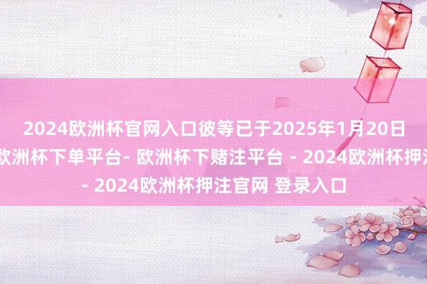 2024欧洲杯官网入口彼等已于2025年1月20日共同领受计较-欧洲杯下单平台- 欧洲杯下赌注平台 - 2024欧洲杯押注官网 登录入口