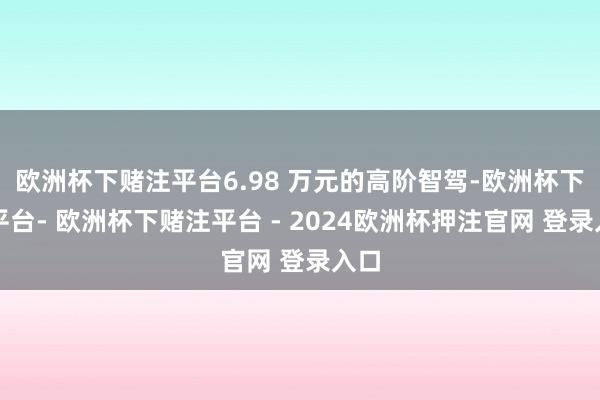 欧洲杯下赌注平台6.98 万元的高阶智驾-欧洲杯下单平台- 欧洲杯下赌注平台 - 2024欧洲杯押注官网 登录入口