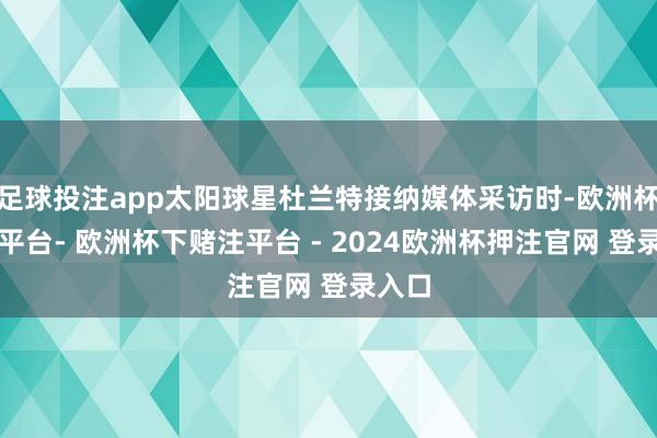 足球投注app太阳球星杜兰特接纳媒体采访时-欧洲杯下单平台- 欧洲杯下赌注平台 - 2024欧洲杯押注官网 登录入口