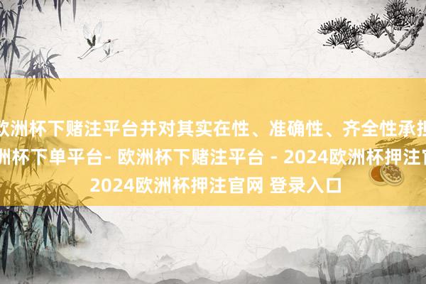 欧洲杯下赌注平台并对其实在性、准确性、齐全性承担法律做事-欧洲杯下单平台- 欧洲杯下赌注平台 - 2024欧洲杯押注官网 登录入口