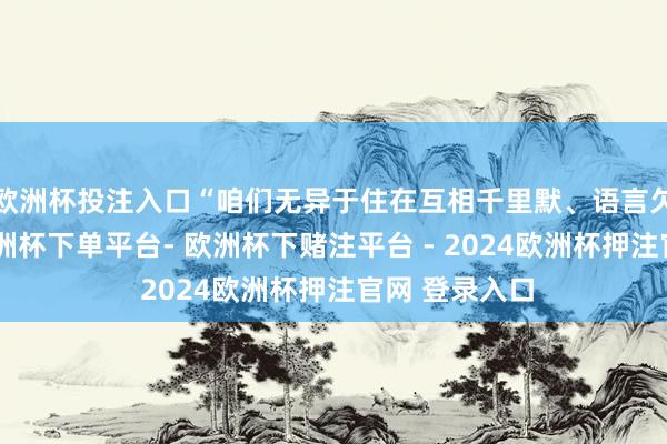 欧洲杯投注入口“咱们无异于住在互相千里默、语言欠亨的省份-欧洲杯下单平台- 欧洲杯下赌注平台 - 2024欧洲杯押注官网 登录入口