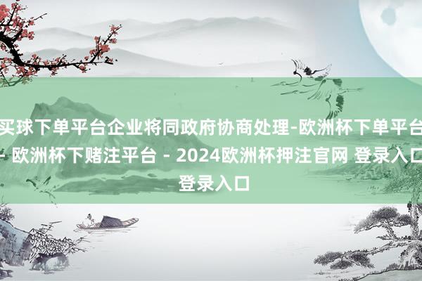 买球下单平台企业将同政府协商处理-欧洲杯下单平台- 欧洲杯下赌注平台 - 2024欧洲杯押注官网 登录入口