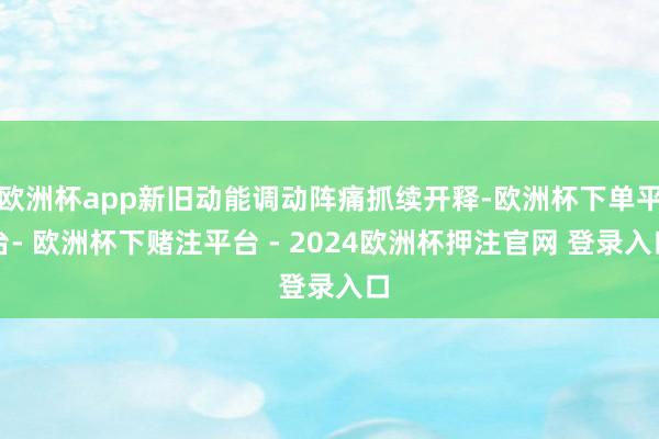 欧洲杯app新旧动能调动阵痛抓续开释-欧洲杯下单平台- 欧洲杯下赌注平台 - 2024欧洲杯押注官网 登录入口